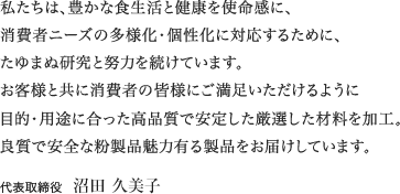 私たちは、豊かな食生活と健康を使命感に、 消費者ニーズの多様化・個性化に対応するために、 たゆまぬ研究と努力を続けています。 お客様と共に消費者の皆様にご満足いただけるように 目的・用途に合った高品質で安定した厳選した材料を加工。 良質で安全な粉製品魅力有る製品をお届けしています。