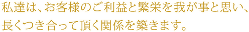 私達は、お客様のご利益と繁栄を我が事と思い、 長くつき合って頂く関係を築きます。