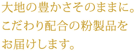 大地の豊かさそのままに。 こだわり配合の粉製品を お届けします。